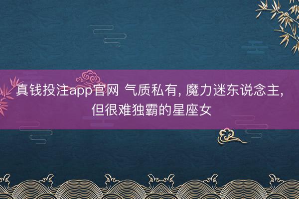 真钱投注app官网 气质私有, 魔力迷东说念主, 但很难独霸的星座女