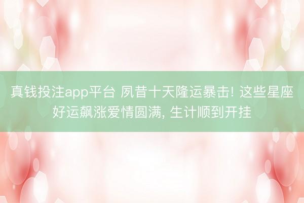 真钱投注app平台 夙昔十天隆运暴击! 这些星座好运飙涨爱情圆满, 生计顺到开挂