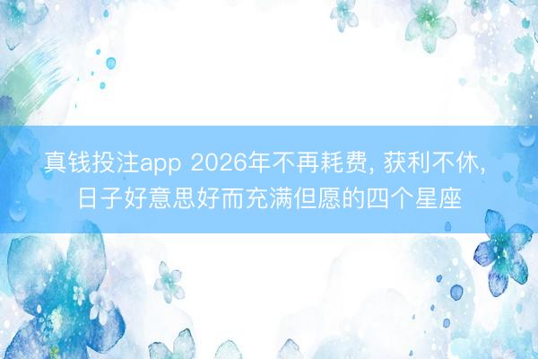 真钱投注app 2026年不再耗费, 获利不休, 日子好意思好而充满但愿的四个星座