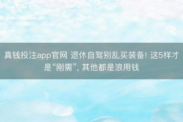 真钱投注app官网 退休自驾别乱买装备! 这5样才是“刚需”, 其他都是浪用钱
