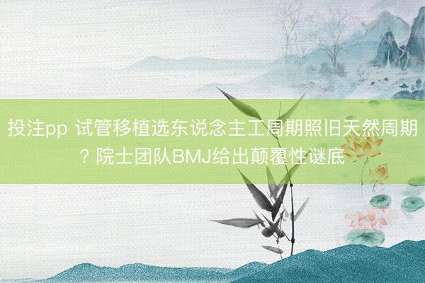 投注pp 试管移植选东说念主工周期照旧天然周期? 院士团队BMJ给出颠覆性谜底