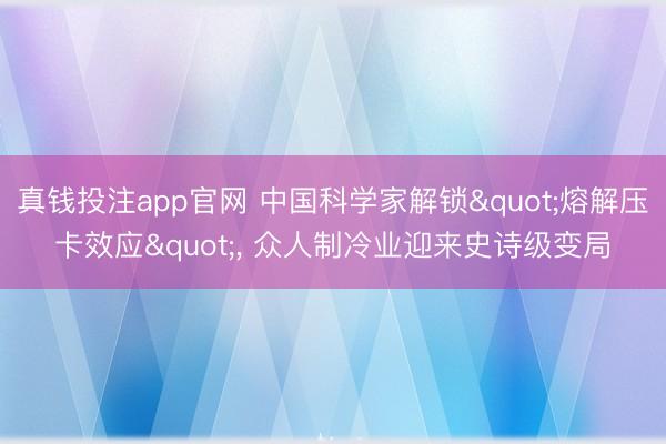 真钱投注app官网 中国科学家解锁"熔解压卡效应", 众人制冷业迎来史诗级变局