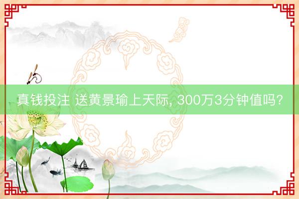真钱投注 送黄景瑜上天际, 300万3分钟值吗?