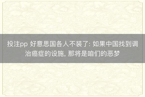 投注pp 好意思国各人不装了: 如果中国找到调治癌症的设施, 那将是咱们的恶梦