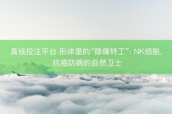 真钱投注平台 形体里的“隐痛特工”: NK细胞, 抗癌防病的自然卫士