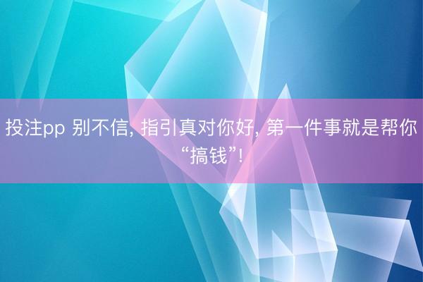 投注pp 别不信, 指引真对你好, 第一件事就是帮你“搞钱”!