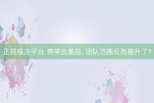正规投注平台 携带出差后, 团队范围反而提升了?