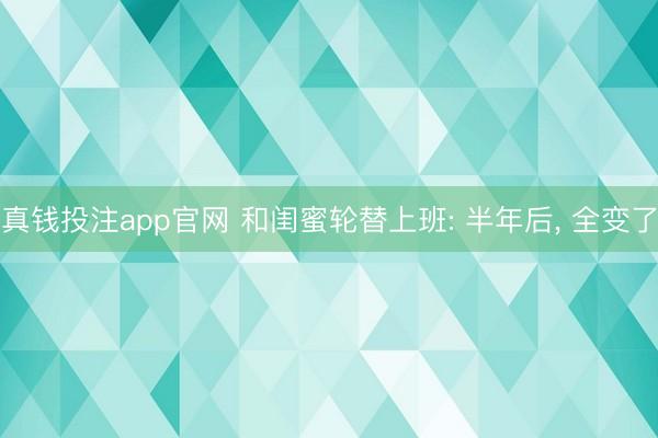 真钱投注app官网 和闺蜜轮替上班: 半年后, 全变了
