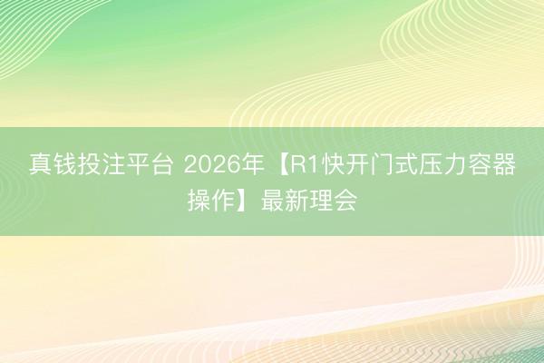 真钱投注平台 2026年【R1快开门式压力容器操作】最新理会