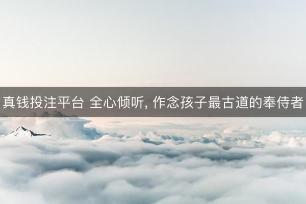 真钱投注平台 全心倾听, 作念孩子最古道的奉侍者