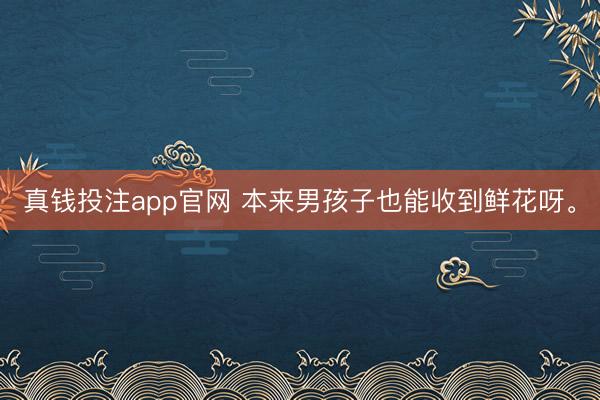 真钱投注app官网 本来男孩子也能收到鲜花呀。