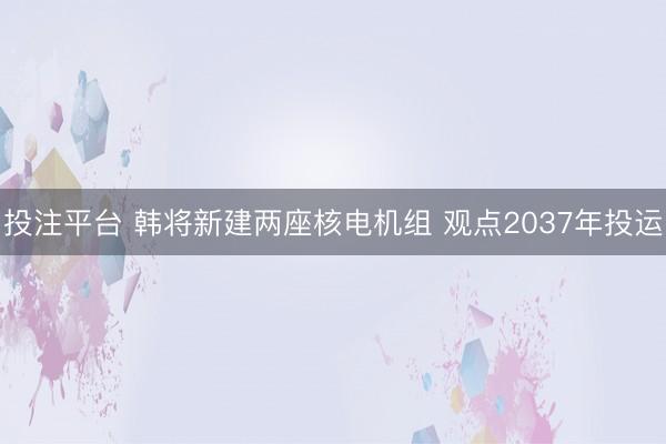 投注平台 韩将新建两座核电机组 观点2037年投运