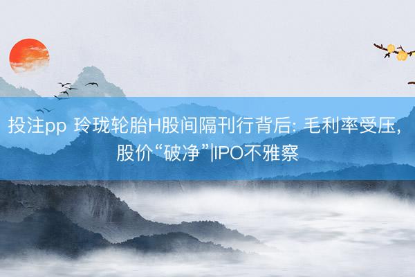 投注pp 玲珑轮胎H股间隔刊行背后: 毛利率受压, 股价“破净”|IPO不雅察