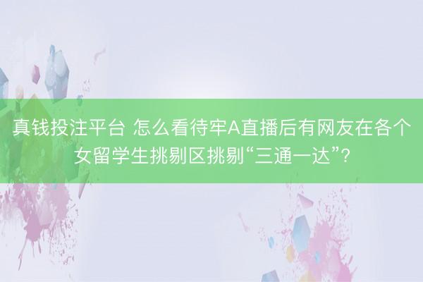 真钱投注平台 怎么看待牢A直播后有网友在各个女留学生挑剔区挑剔“三通一达”?