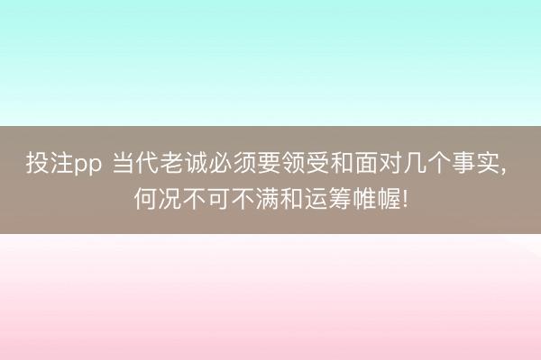 投注pp 当代老诚必须要领受和面对几个事实, 何况不可不满和运筹帷幄!