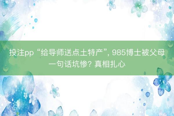 投注pp “给导师送点土特产”, 985博士被父母一句话坑惨? 真相扎心