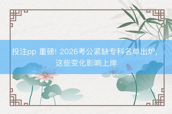 投注pp 重磅! 2026考公紧缺专科名单出炉, 这些变化影响上岸