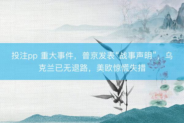 投注pp 重大事件，普京发表“战事声明”，乌克兰已无退路，美欧惊慌失措