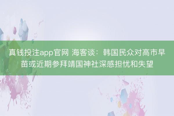 真钱投注app官网 海客谈：韩国民众对高市早苗或近期参拜靖国神社深感担忧和失望