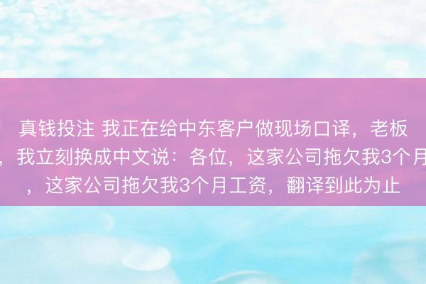 真钱投注 我正在给中东客户做现场口译，老板突然发消息把我开了，我立刻换成中文说：各位，这家公司拖欠我3个月工资，翻译到此为止