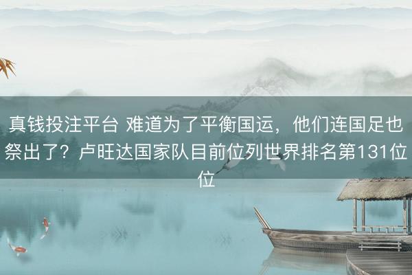 真钱投注平台 难道为了平衡国运，他们连国足也祭出了？卢旺达国家队目前位列世界排名第131位