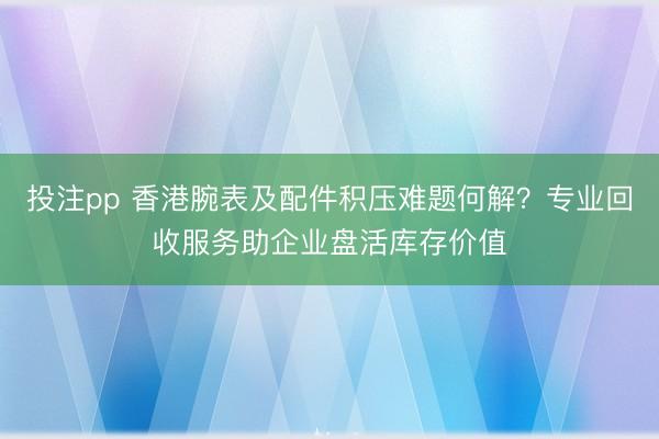 投注pp 香港腕表及配件积压难题何解？专业回收服务助企业盘活库存价值
