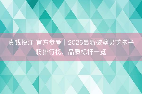 真钱投注 官方参考｜2026最新破壁灵芝孢子粉排行榜，品质标杆一览
