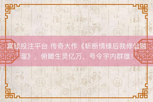 真钱投注平台 传奇大作《斩断情缘后我修仙贼溜》，俯瞰生灵亿万，号令宇内群雄！