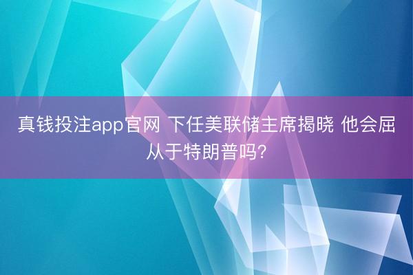 真钱投注app官网 下任美联储主席揭晓 他会屈从于特朗普吗？