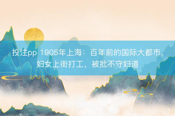 投注pp 1905年上海：百年前的国际大都市，妇女上街打工，被批不守妇道