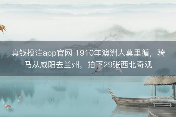 真钱投注app官网 1910年澳洲人莫里循，骑马从咸阳去兰州，拍下29张西北奇观