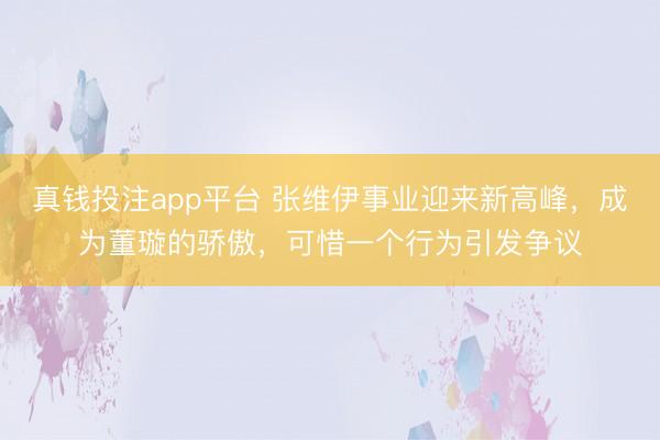 真钱投注app平台 张维伊事业迎来新高峰，成为董璇的骄傲，可惜一个行为引发争议