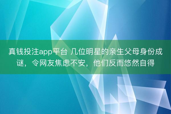 真钱投注app平台 几位明星的亲生父母身份成谜，令网友焦虑不安，他们反而悠然自得