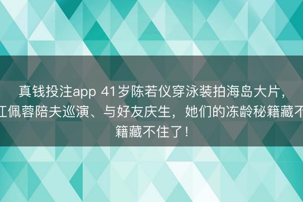 真钱投注app 41岁陈若仪穿泳装拍海岛大片，39岁江佩蓉陪夫巡演、与好友庆生，她们的冻龄秘籍藏不住了！