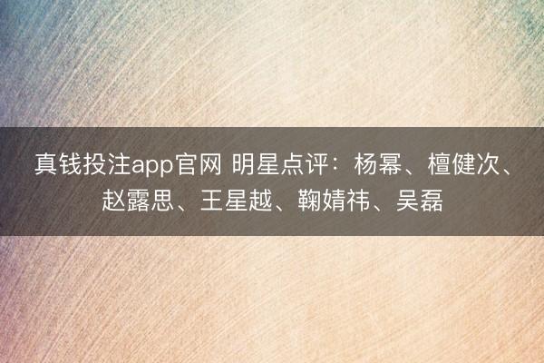 真钱投注app官网 明星点评：杨幂、檀健次、赵露思、王星越、鞠婧祎、吴磊