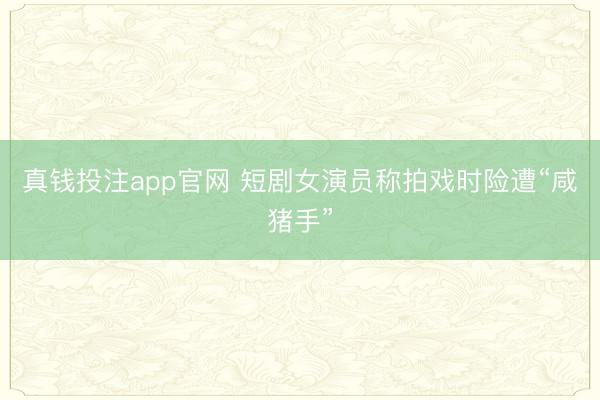 真钱投注app官网 短剧女演员称拍戏时险遭“咸猪手”