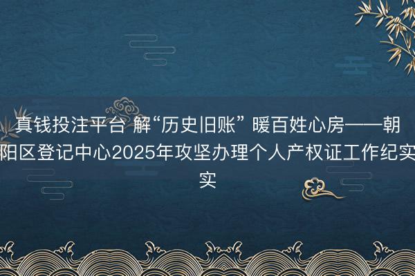 真钱投注平台 解“历史旧账” 暖百姓心房——朝阳区登记中心2025年攻坚办理个人产权证工作纪实
