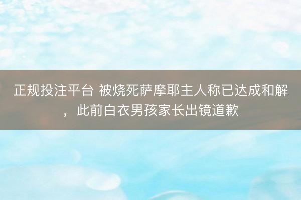 正规投注平台 被烧死萨摩耶主人称已达成和解，此前白衣男孩家长出镜道歉