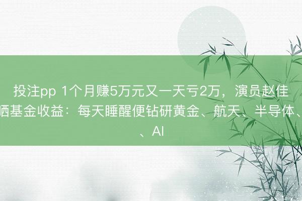 投注pp 1个月赚5万元又一天亏2万，演员赵佳欣晒基金收益：每天睡醒便钻研黄金、航天、半导体、AI