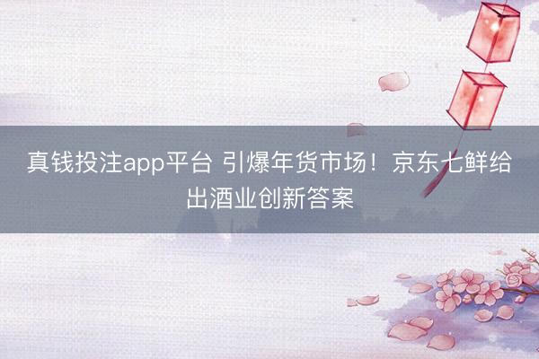 真钱投注app平台 引爆年货市场！京东七鲜给出酒业创新答案
