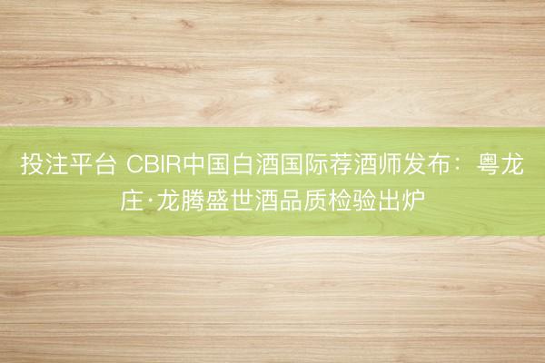 投注平台 CBIR中国白酒国际荐酒师发布：粤龙庄·龙腾盛世酒品质检验出炉