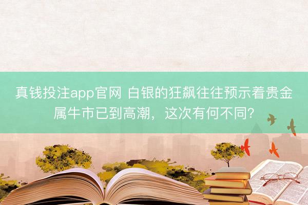 真钱投注app官网 白银的狂飙往往预示着贵金属牛市已到高潮，这次有何不同？