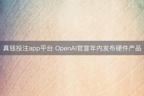 真钱投注app平台 OpenAI官宣年内发布硬件产品