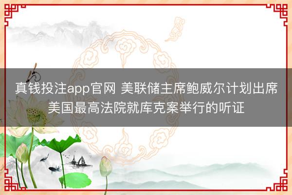 真钱投注app官网 美联储主席鲍威尔计划出席美国最高法院就库克案举行的听证