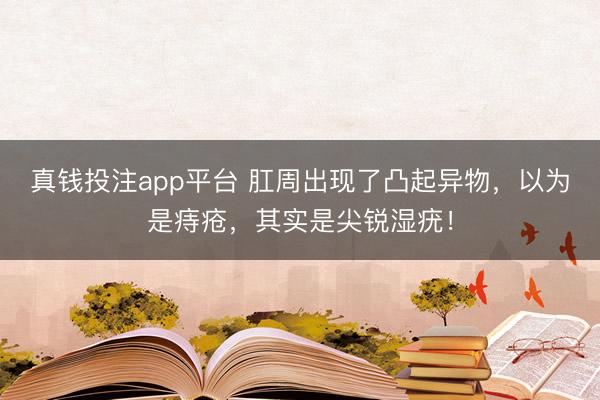 真钱投注app平台 肛周出现了凸起异物，以为是痔疮，其实是尖锐湿疣！