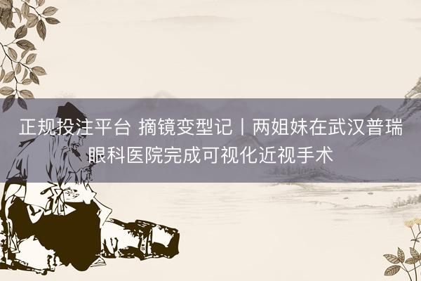 正规投注平台 摘镜变型记丨两姐妹在武汉普瑞眼科医院完成可视化近视手术