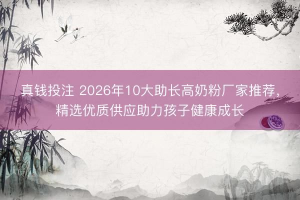 真钱投注 2026年10大助长高奶粉厂家推荐，精选优质供应助力孩子健康成长