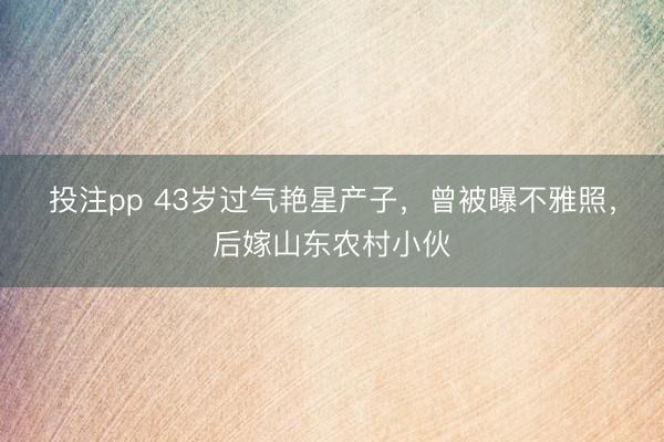 投注pp 43岁过气艳星产子，曾被曝不雅照，后嫁山东农村小伙