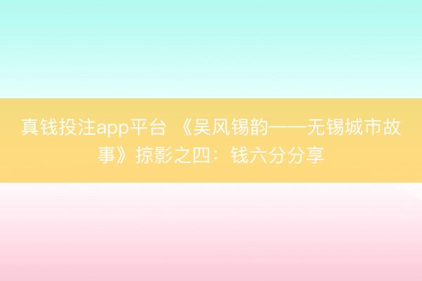真钱投注app平台 《吴风锡韵——无锡城市故事》掠影之四：钱六分分享