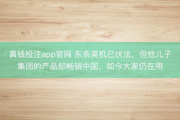 真钱投注app官网 东条英机已伏法，但他儿子集团的产品却畅销中国，如今大家仍在用